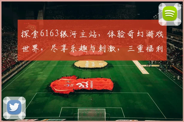 探索6163银河主站，体验奇幻游戏世界，尽享乐趣与刺激，三重福利等你来拿