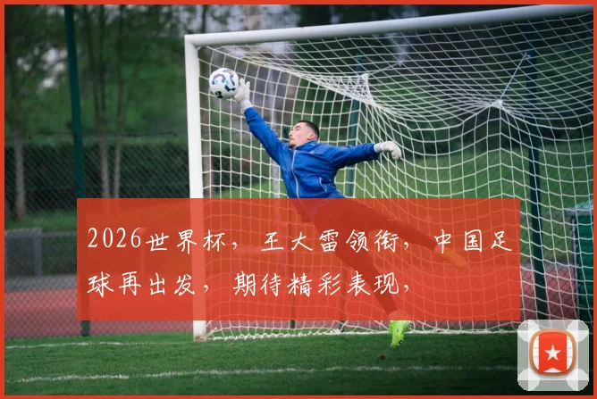 2026世界杯，王大雷领衔，中国足球再出发，期待精彩表现，