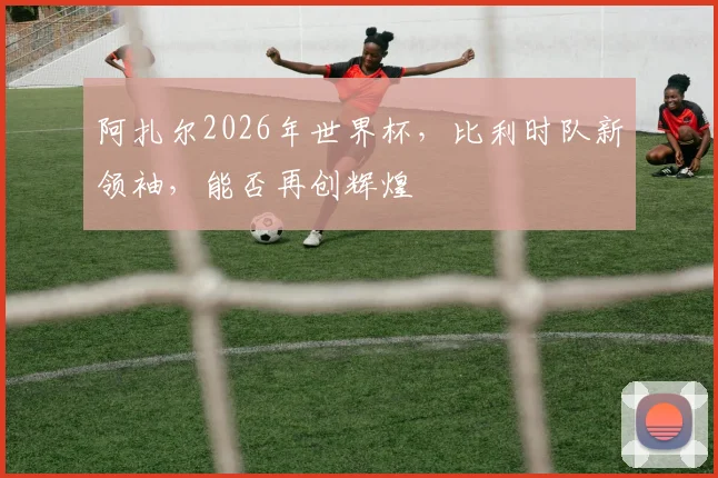 阿扎尔2026年世界杯，比利时队新领袖，能否再创辉煌