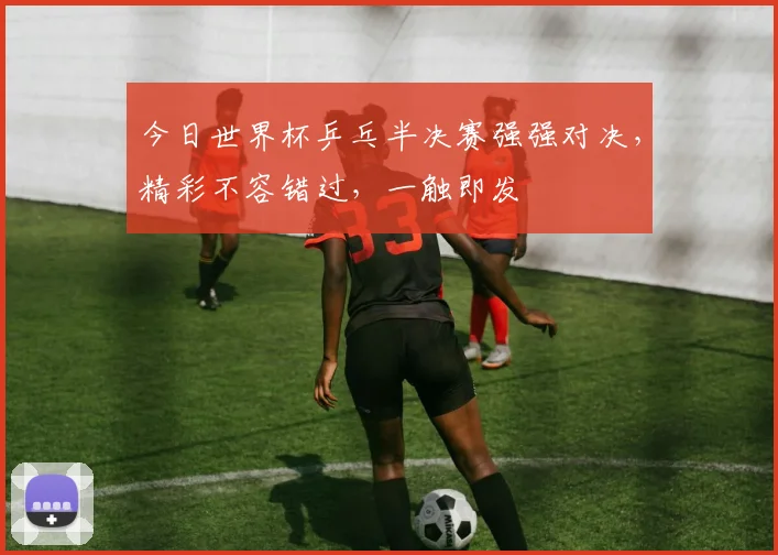 今日世界杯乒乓半决赛强强对决，精彩不容错过，一触即发